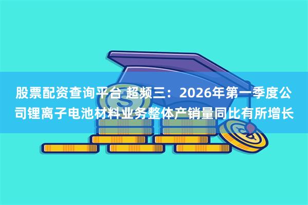 股票配资查询平台 超频三：2026年第一季度公司锂离子电池材料业务整体产销量同比有所增长