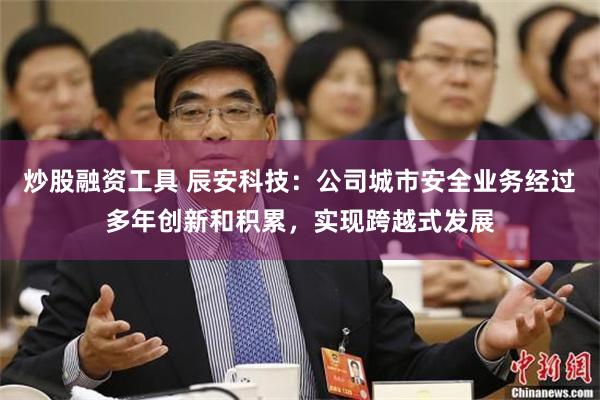 炒股融资工具 辰安科技：公司城市安全业务经过多年创新和积累，实现跨越式发展