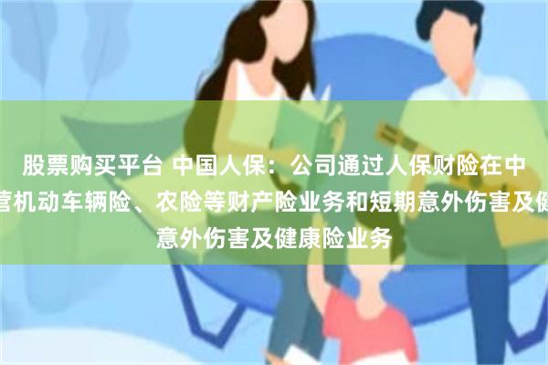 股票购买平台 中国人保：公司通过人保财险在中国境内经营机动车辆险、农险等财产险业务和短期意外伤害及健康险业务