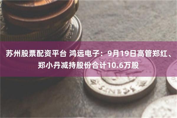 苏州股票配资平台 鸿远电子：9月19日高管郑红、郑小丹减持股份合计10.6万股