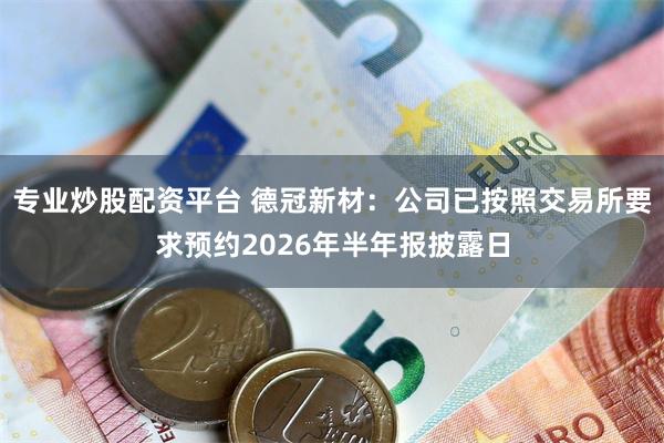专业炒股配资平台 德冠新材：公司已按照交易所要求预约2026年半年报披露日