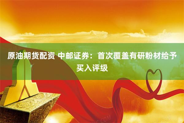 原油期货配资 中邮证券：首次覆盖有研粉材给予买入评级