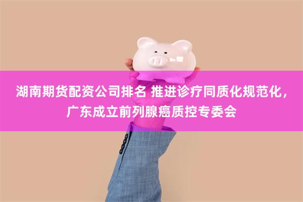 湖南期货配资公司排名 推进诊疗同质化规范化，广东成立前列腺癌质控专委会
