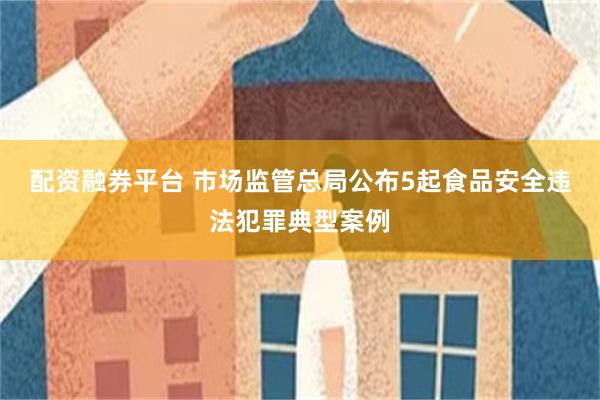 配资融券平台 市场监管总局公布5起食品安全违法犯罪典型案例