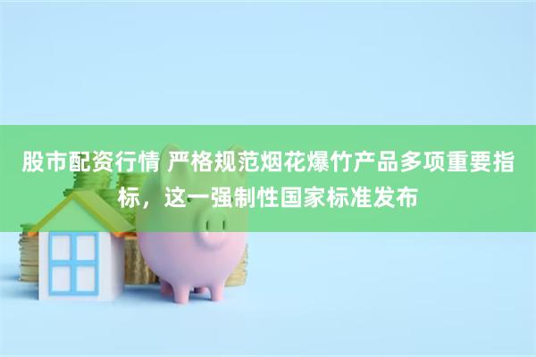 股市配资行情 严格规范烟花爆竹产品多项重要指标，这一强制性国家标准发布