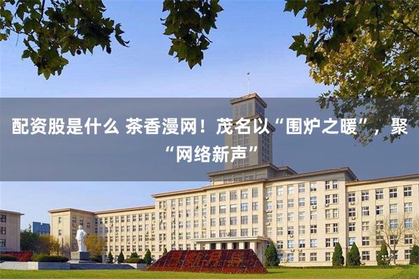 配资股是什么 茶香漫网！茂名以“围炉之暖”，聚“网络新声”