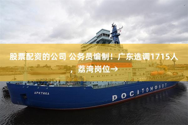 股票配资的公司 公务员编制！广东选调1715人，荔湾岗位→