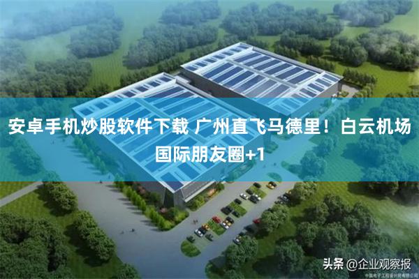安卓手机炒股软件下载 广州直飞马德里！白云机场国际朋友圈+1