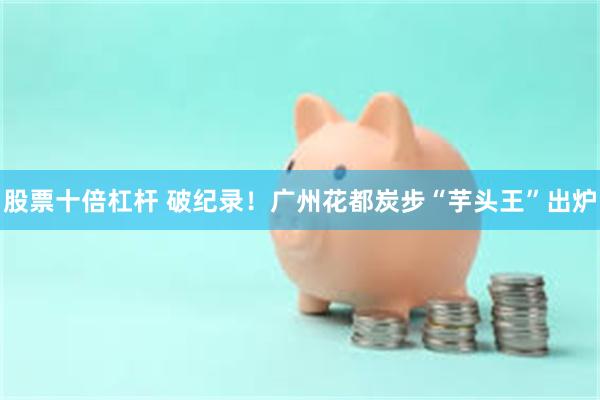 股票十倍杠杆 破纪录！广州花都炭步“芋头王”出炉