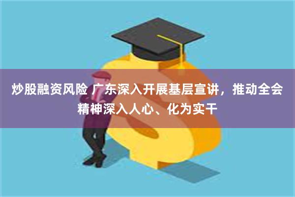 炒股融资风险 广东深入开展基层宣讲，推动全会精神深入人心、化为实干