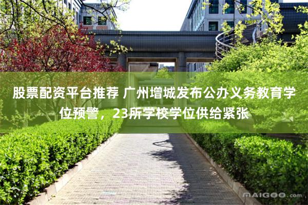 股票配资平台推荐 广州增城发布公办义务教育学位预警，23所学校学位供给紧张