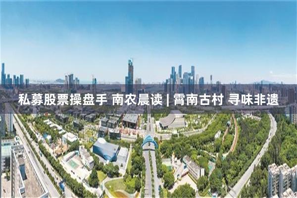 私募股票操盘手 南农晨读 | 霄南古村 寻味非遗