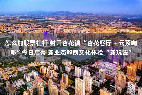 怎么加股票杠杆 封开杏花镇 “杏花客厅 + 云顶咖啡”今日启幕 新业态解锁文化体验 “新玩法”