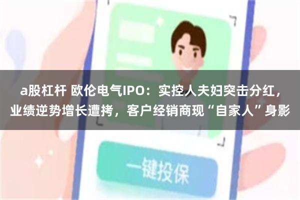a股杠杆 欧伦电气IPO：实控人夫妇突击分红，业绩逆势增长遭拷，客户经销商现“自家人”身影