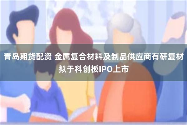 青岛期货配资 金属复合材料及制品供应商有研复材拟于科创板IPO上市