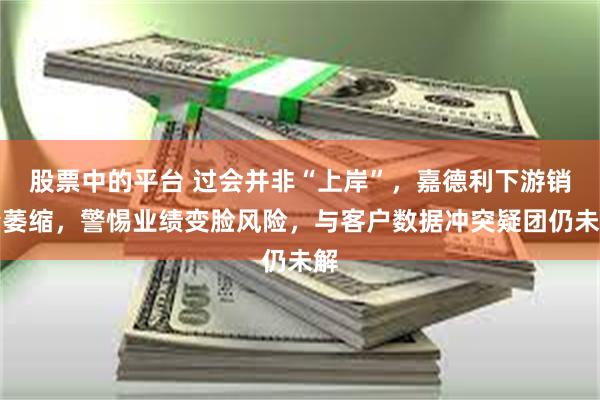股票中的平台 过会并非“上岸”，嘉德利下游销量萎缩，警惕业绩变脸风险，与客户数据冲突疑团仍未解