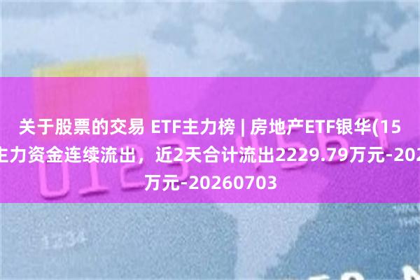 关于股票的交易 ETF主力榜 | 房地产ETF银华(159768)主力资金连续流出，近2天合计流出2229.79万元-20260703