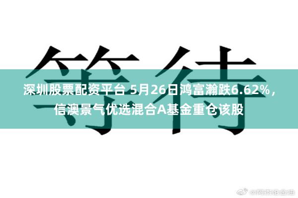 深圳股票配资平台 5月26日鸿富瀚跌6.62%，信澳景气优选混合A基金重仓该股