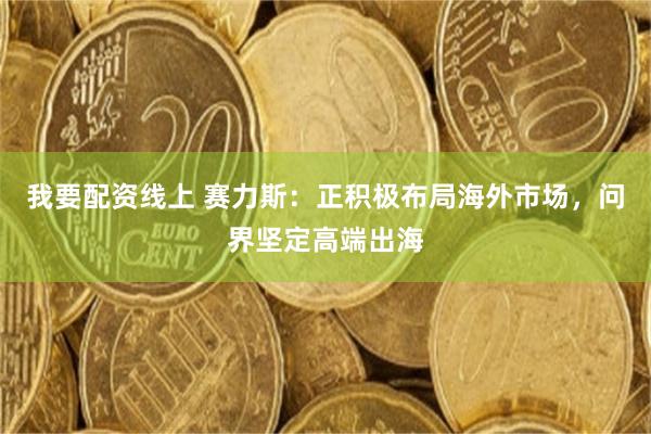 我要配资线上 赛力斯：正积极布局海外市场，问界坚定高端出海