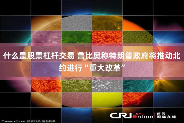什么是股票杠杆交易 鲁比奥称特朗普政府将推动北约进行“重大改革”