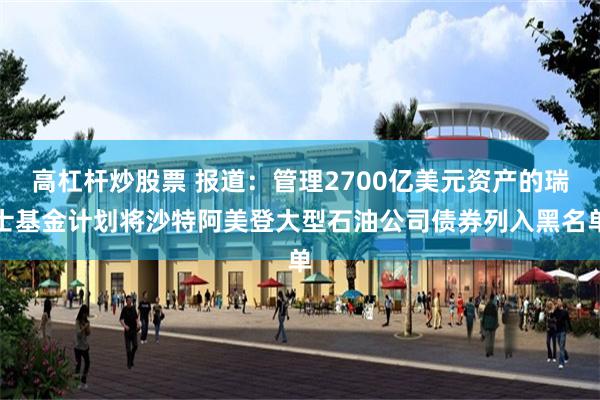 高杠杆炒股票 报道：管理2700亿美元资产的瑞士基金计划将沙特阿美登大型石油公司债券列入黑名单