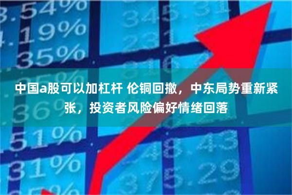 中国a股可以加杠杆 伦铜回撤，中东局势重新紧张，投资者风险偏好情绪回落