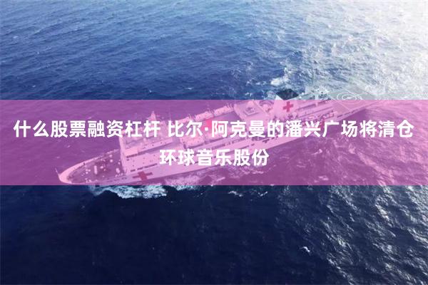 什么股票融资杠杆 比尔·阿克曼的潘兴广场将清仓环球音乐股份