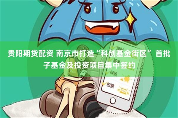 贵阳期货配资 南京市打造“科创基金街区” 首批子基金及投资项目集中签约