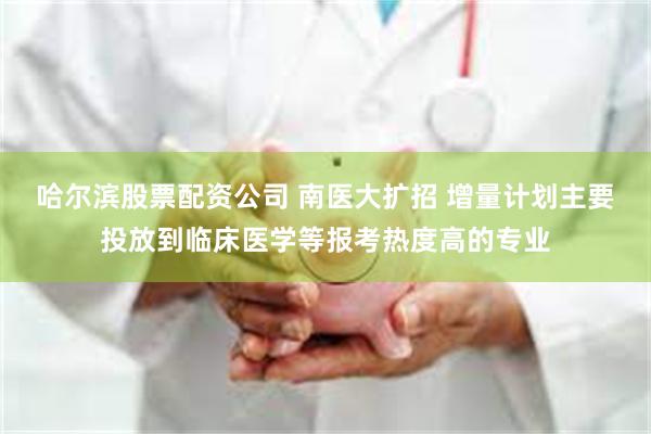 哈尔滨股票配资公司 南医大扩招 增量计划主要投放到临床医学等报考热度高的专业