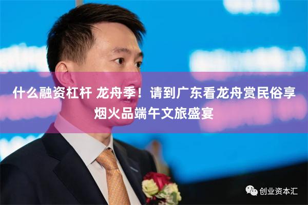 什么融资杠杆 龙舟季!请到广东看龙舟赏民俗享烟火品端午文旅盛宴