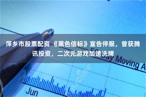 萍乡市股票配资 《黑色信标》宣告停服,曾获腾讯投资,二次元游戏加速洗牌