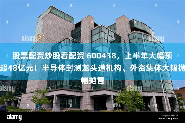 股票配资炒股看配资 600438，上半年大幅预亏超48亿元！半导体封测龙头遭机构、外资集体大幅抛售