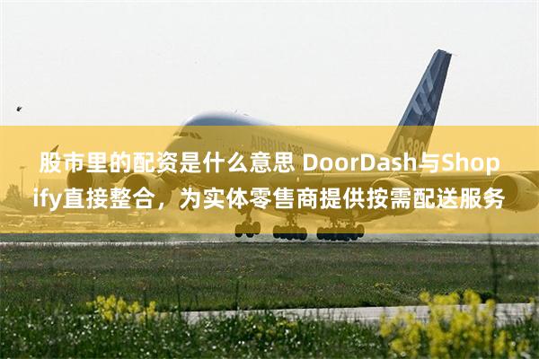股市里的配资是什么意思 DoorDash与Shopify直接整合，为实体零售商提供按需配送服务