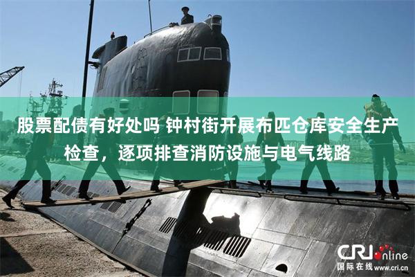 股票配债有好处吗 钟村街开展布匹仓库安全生产检查，逐项排查消防设施与电气线路