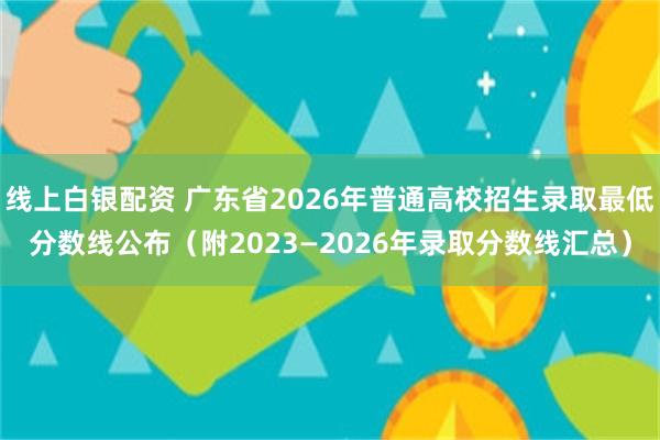 线上白银配资 广东省2026年普通高校招生录取最低分数线公布（附2023—2026年录取分数线汇总）