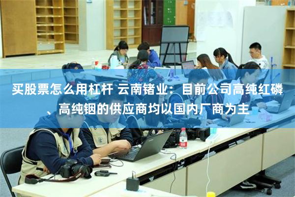 买股票怎么用杠杆 云南锗业：目前公司高纯红磷、高纯铟的供应商均以国内厂商为主