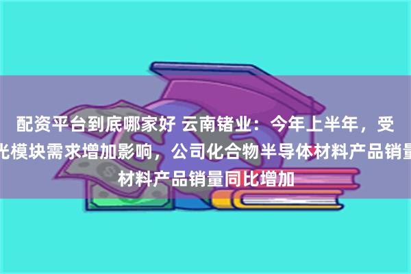 配资平台到底哪家好 云南锗业：今年上半年，受下游高速光模块需求增加影响，公司化合物半导体材料产品销量同比增加