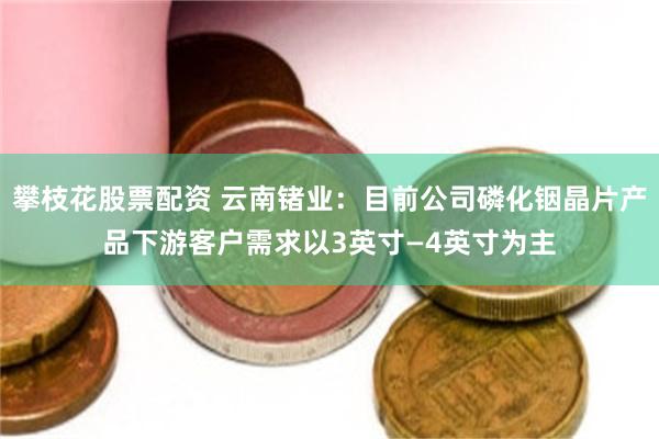 攀枝花股票配资 云南锗业：目前公司磷化铟晶片产品下游客户需求以3英寸—4英寸为主