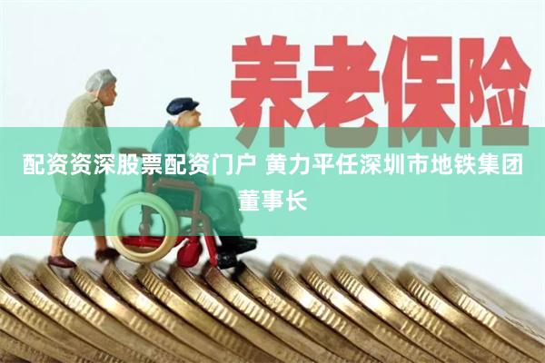 配资资深股票配资门户 黄力平任深圳市地铁集团董事长
